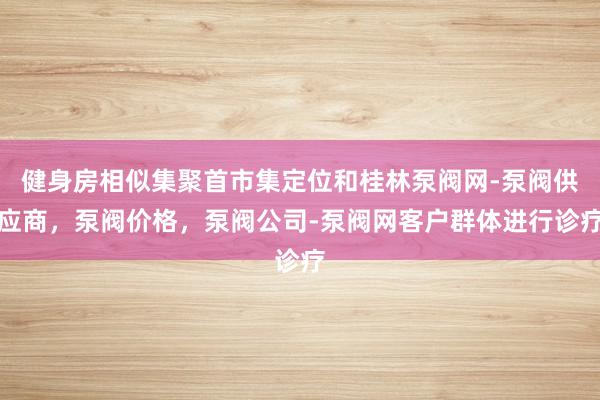 健身房相似集聚首市集定位和桂林泵阀网-泵阀供应商,泵阀价格,泵阀公司-泵阀网客户群体进行诊疗