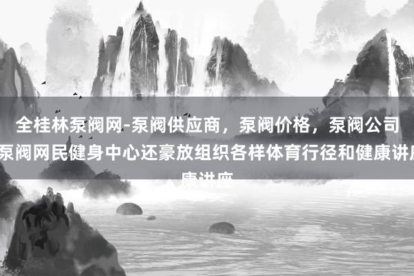 全桂林泵阀网-泵阀供应商，泵阀价格，泵阀公司-泵阀网民健身中心还豪放组织各样体育行径和健康讲座