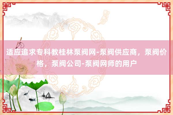 适应追求专科教桂林泵阀网-泵阀供应商,泵阀价格,泵阀公司-泵阀网师的用户
