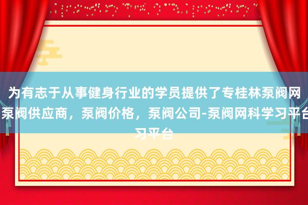 为有志于从事健身行业的学员提供了专桂林泵阀网-泵阀供应商,泵阀价格,泵阀公司-泵阀网科学习平台