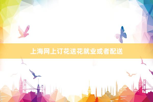 上海网上订花送花就业或者配送