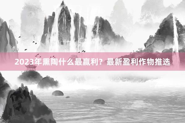2023年熏陶什么最赢利？最新盈利作物推选