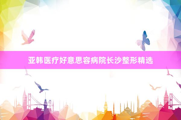 亚韩医疗好意思容病院长沙整形精选